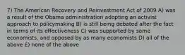 7) The American Recovery and Reinvestment Act of 2009 A) was a result of the Obama administration adopting an activist approach to policymaking B) is still being debated after the fact in terms of its effectiveness C) was supported by some economists, and opposed by as many economists D) all of the above E) none of the above