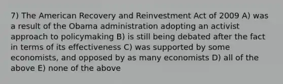 7) The American Recovery and Reinvestment Act of 2009 A) was a result of the Obama administration adopting an activist approach to policymaking B) is still being debated after the fact in terms of its effectiveness C) was supported by some economists, and opposed by as many economists D) all of the above E) none of the above