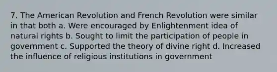 7. The American Revolution and French Revolution were similar in that both a. Were encouraged by Enlightenment idea of natural rights b. Sought to limit the participation of people in government c. Supported the theory of divine right d. Increased the influence of religious institutions in government