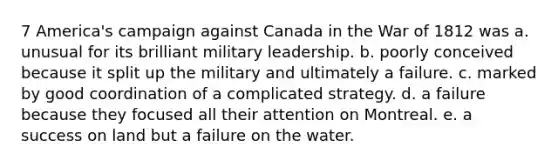 7 America's campaign against Canada in the War of 1812 was a. unusual for its brilliant military leadership. b. poorly conceived because it split up the military and ultimately a failure. c. marked by good coordination of a complicated strategy. d. a failure because they focused all their attention on Montreal. e. a success on land but a failure on the water.