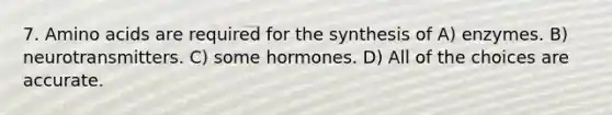 7. Amino acids are required for the synthesis of A) enzymes. B) neurotransmitters. C) some hormones. D) All of the choices are accurate.