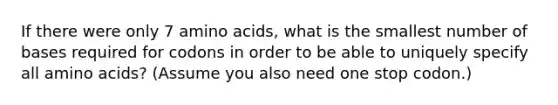 If there were only 7 <a href='https://www.questionai.com/knowledge/k9gb720LCl-amino-acids' class='anchor-knowledge'>amino acids</a>, what is the smallest number of bases required for codons in order to be able to uniquely specify all amino acids? (Assume you also need one stop codon.)