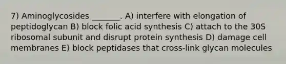 7) Aminoglycosides _______. A) interfere with elongation of peptidoglycan B) block folic acid synthesis C) attach to the 30S ribosomal subunit and disrupt <a href='https://www.questionai.com/knowledge/kVyphSdCnD-protein-synthesis' class='anchor-knowledge'>protein synthesis</a> D) damage cell membranes E) block peptidases that cross-link glycan molecules