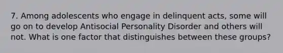 7. Among adolescents who engage in delinquent acts, some will go on to develop Antisocial Personality Disorder and others will not. What is one factor that distinguishes between these groups?