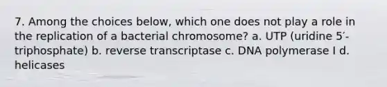 7. Among the choices below, which one does not play a role in the replication of a bacterial chromosome? a. UTP (uridine 5′-triphosphate) b. reverse transcriptase c. DNA polymerase I d. helicases