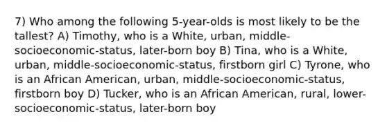 7) Who among the following 5-year-olds is most likely to be the tallest? A) Timothy, who is a White, urban, middle-socioeconomic-status, later-born boy B) Tina, who is a White, urban, middle-socioeconomic-status, firstborn girl C) Tyrone, who is an African American, urban, middle-socioeconomic-status, firstborn boy D) Tucker, who is an African American, rural, lower-socioeconomic-status, later-born boy