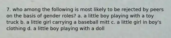 7. who among the following is most likely to be rejected by peers on the basis of gender roles? a. a little boy playing with a toy truck b. a little girl carrying a baseball mitt c. a little girl in boy's clothing d. a little boy playing with a doll