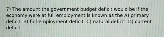 7) The amount the government budget deficit would be if the economy were at full employment is known as the A) primary deficit. B) full-employment deficit. C) natural deficit. D) current deficit.