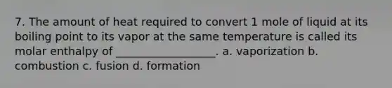 7. The amount of heat required to convert 1 mole of liquid at its boiling point to its vapor at the same temperature is called its molar enthalpy of __________________. a. vaporization b. combustion c. fusion d. formation