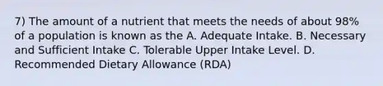 7) The amount of a nutrient that meets the needs of about 98% of a population is known as the A. Adequate Intake. B. Necessary and Sufficient Intake C. Tolerable Upper Intake Level. D. Recommended Dietary Allowance (RDA)