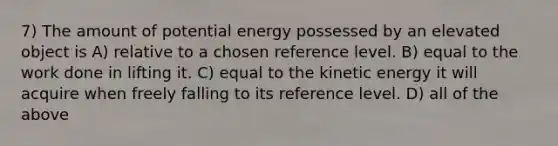 7) The amount of potential energy possessed by an elevated object is A) relative to a chosen reference level. B) equal to the work done in lifting it. C) equal to the kinetic energy it will acquire when freely falling to its reference level. D) all of the above