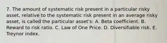 7. The amount of systematic risk present in a particular risky asset, relative to the systematic risk present in an average risky asset, is called the particular asset's: A. Beta coefficient. B. Reward to risk ratio. C. Law of One Price. D. Diversifiable risk. E. Treynor index.