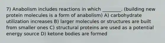 7) Anabolism includes reactions in which ________. (building new protein molecules is a form of anabolism) A) carbohydrate utilization increases B) larger molecules or structures are built from smaller ones C) structural proteins are used as a potential energy source D) ketone bodies are formed