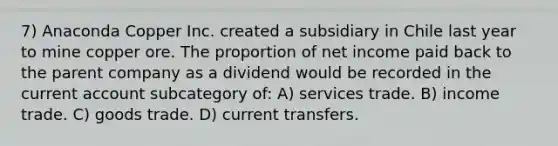 7) Anaconda Copper Inc. created a subsidiary in Chile last year to mine copper ore. The proportion of net income paid back to the parent company as a dividend would be recorded in the current account subcategory of: A) services trade. B) income trade. C) goods trade. D) current transfers.