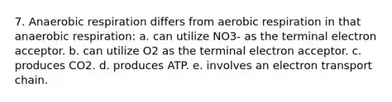 7. An<a href='https://www.questionai.com/knowledge/kyxGdbadrV-aerobic-respiration' class='anchor-knowledge'>aerobic respiration</a> differs from aerobic respiration in that anaerobic respiration: a. can utilize NO3- as the terminal electron acceptor. b. can utilize O2 as the terminal electron acceptor. c. produces CO2. d. produces ATP. e. involves an electron transport chain.