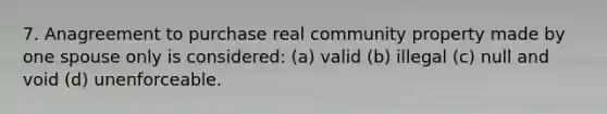 7. Anagreement to purchase real community property made by one spouse only is considered: (a) valid (b) illegal (c) null and void (d) unenforceable.