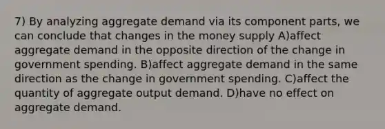 7) By analyzing aggregate demand via its component parts, we can conclude that changes in the money supply A)affect aggregate demand in the opposite direction of the change in government spending. B)affect aggregate demand in the same direction as the change in government spending. C)affect the quantity of aggregate output demand. D)have no effect on aggregate demand.