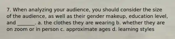 7. When analyzing your audience, you should consider the size of the audience, as well as their gender makeup, education level, and _______. a. the clothes they are wearing b. whether they are on zoom or in person c. approximate ages d. learning styles