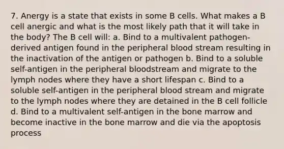 7. Anergy is a state that exists in some B cells. What makes a B cell anergic and what is the most likely path that it will take in the body? The B cell will: a. Bind to a multivalent pathogen-derived antigen found in the peripheral blood stream resulting in the inactivation of the antigen or pathogen b. Bind to a soluble self-antigen in the peripheral bloodstream and migrate to the lymph nodes where they have a short lifespan c. Bind to a soluble self-antigen in the peripheral blood stream and migrate to the lymph nodes where they are detained in the B cell follicle d. Bind to a multivalent self-antigen in the bone marrow and become inactive in the bone marrow and die via the apoptosis process