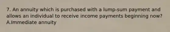 7. An annuity which is purchased with a lump-sum payment and allows an individual to receive income payments beginning now? A.Immediate annuity