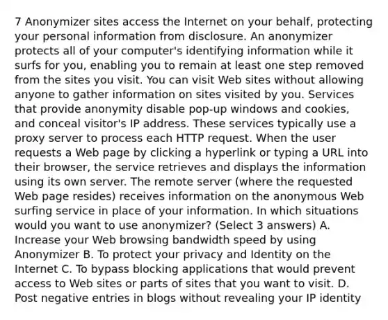 7 Anonymizer sites access the Internet on your behalf, protecting your personal information from disclosure. An anonymizer protects all of your computer's identifying information while it surfs for you, enabling you to remain at least one step removed from the sites you visit. You can visit Web sites without allowing anyone to gather information on sites visited by you. Services that provide anonymity disable pop-up windows and cookies, and conceal visitor's IP address. These services typically use a proxy server to process each HTTP request. When the user requests a Web page by clicking a hyperlink or typing a URL into their browser, the service retrieves and displays the information using its own server. The remote server (where the requested Web page resides) receives information on the anonymous Web surfing service in place of your information. In which situations would you want to use anonymizer? (Select 3 answers) A. Increase your Web browsing bandwidth speed by using Anonymizer B. To protect your privacy and Identity on the Internet C. To bypass blocking applications that would prevent access to Web sites or parts of sites that you want to visit. D. Post negative entries in blogs without revealing your IP identity