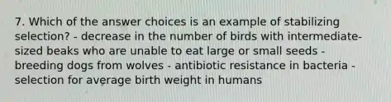 7. Which of the answer choices is an example of stabilizing selection? - decrease in the number of birds with intermediate-sized beaks who are unable to eat large or small seeds - breeding dogs from wolves - antibiotic resistance in bacteria - selection for average birth weight in humans