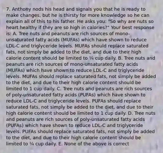 7. Anthony nods his head and signals you that he is ready to make changes, but he is thirsty for more knowledge so he can explain all of this to his father. He asks you: "So why are nuts so heart healthy if they are so high in calories?" Your best response is: A. Tree nuts and peanuts are rich sources of mono-unsaturated fatty acids (MUFAs) which have shown to reduce LDL-C and triglyceride levels. MUFAs should replace saturated fats, not simply be added to the diet, and due to their high calorie content should be limited to ¼ cup daily. B. Tree nuts and peanuts are rich sources of mono-unsaturated fatty acids (MUFAs) which have shown to reduce LDL-C and triglyceride levels. MUFAs should replace saturated fats, not simply be added to the diet, and due to their high calorie content should be limited to 1 cup daily. C. Tree nuts and peanuts are rich sources of poly-unsaturated fatty acids (PUFAs) which have shown to reduce LDL-C and triglyceride levels. PUFAs should replace saturated fats, not simply be added to the diet, and due to their high calorie content should be limited to 1 cup daily. D. Tree nuts and peanuts are rich sources of poly-unsaturated fatty acids (PUFAs) which have shown to reduce LDL-C and triglyceride levels. PUFAs should replace saturated fats, not simply be added to the diet, and due to their high calorie content should be limited to ¼ cup daily. E. None of the above is correct