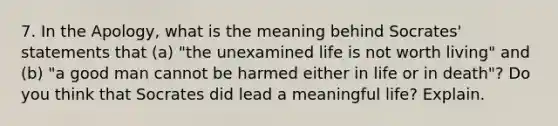 7. In the Apology, what is the meaning behind Socrates' statements that (a) "the unexamined life is not worth living" and (b) "a good man cannot be harmed either in life or in death"? Do you think that Socrates did lead a meaningful life? Explain.