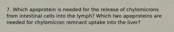 7. Which apoprotein is needed for the release of chylomicrons from intestinal cells into the lymph? Which two apoproteins are needed for chylomicron remnant uptake into the liver?