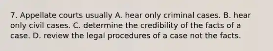 7. Appellate courts usually A. hear only criminal cases. B. hear only civil cases. C. determine the credibility of the facts of a case. D. review the legal procedures of a case not the facts.