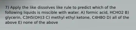 7) Apply the like dissolves like rule to predict which of the following liquids is miscible with water. A) formic acid, HCHO2 B) glycerin, C3H5(OH)3 C) methyl ethyl ketone, C4H8O D) all of the above E) none of the above