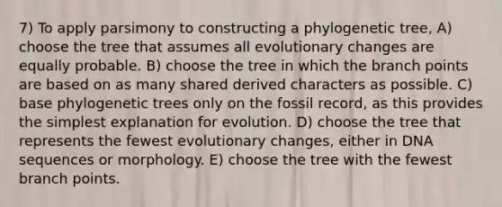 7) To apply parsimony to constructing a phylogenetic tree, A) choose the tree that assumes all evolutionary changes are equally probable. B) choose the tree in which the branch points are based on as many shared derived characters as possible. C) base phylogenetic trees only on the fossil record, as this provides the simplest explanation for evolution. D) choose the tree that represents the fewest evolutionary changes, either in DNA sequences or morphology. E) choose the tree with the fewest branch points.