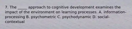 7. The _____ approach to cognitive development examines the impact of the environment on learning processes. A. information-processing B. psychometric C. psychodynamic D. social-contextual