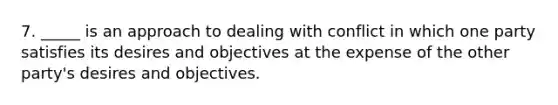 7. _____ is an approach to dealing with conflict in which one party satisfies its desires and objectives at the expense of the other party's desires and objectives.