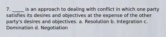 7. _____ is an approach to dealing with conflict in which one party satisfies its desires and objectives at the expense of the other party's desires and objectives. a. Resolution b. Integration c. Domination d. Negotiation