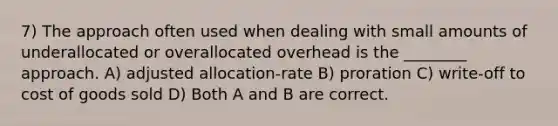 7) The approach often used when dealing with small amounts of underallocated or overallocated overhead is the ________ approach. A) adjusted allocation-rate B) proration C) write-off to cost of goods sold D) Both A and B are correct.