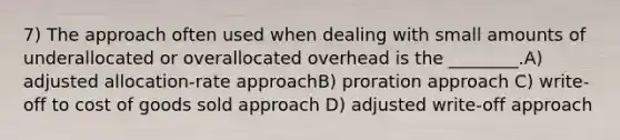 7) The approach often used when dealing with small amounts of underallocated or overallocated overhead is the ________.A) adjusted allocation-rate approachB) proration approach C) write-off to cost of goods sold approach D) adjusted write-off approach