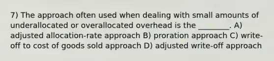 7) The approach often used when dealing with small amounts of underallocated or overallocated overhead is the ________. A) adjusted allocation-rate approach B) proration approach C) write-off to cost of goods sold approach D) adjusted write-off approach