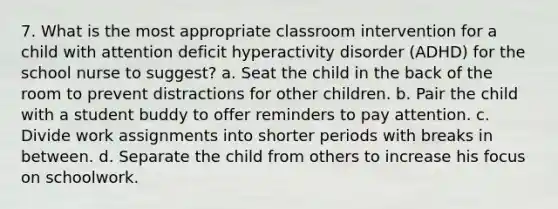 7. What is the most appropriate classroom intervention for a child with attention deficit hyperactivity disorder (ADHD) for the school nurse to suggest? a. Seat the child in the back of the room to prevent distractions for other children. b. Pair the child with a student buddy to offer reminders to pay attention. c. Divide work assignments into shorter periods with breaks in between. d. Separate the child from others to increase his focus on schoolwork.