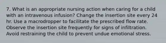 7. What is an appropriate nursing action when caring for a child with an intravenous infusion? Change the insertion site every 24 hr. Use a macrodropper to facilitate the prescribed flow rate. Observe the insertion site frequently for signs of infiltration. Avoid restraining the child to prevent undue emotional stress.