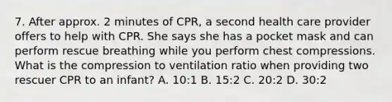 7. After approx. 2 minutes of CPR, a second health care provider offers to help with CPR. She says she has a pocket mask and can perform rescue breathing while you perform chest compressions. What is the compression to ventilation ratio when providing two rescuer CPR to an infant? A. 10:1 B. 15:2 C. 20:2 D. 30:2