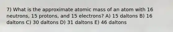 7) What is the approximate atomic mass of an atom with 16 neutrons, 15 protons, and 15 electrons? A) 15 daltons B) 16 daltons C) 30 daltons D) 31 daltons E) 46 daltons