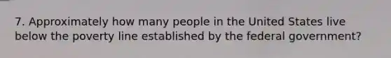 7. Approximately how many people in the United States live below the poverty line established by the federal government?