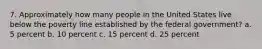 7. Approximately how many people in the United States live below the poverty line established by the federal government? a. 5 percent b. 10 percent c. 15 percent d. 25 percent