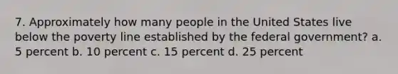 7. Approximately how many people in the United States live below the poverty line established by the federal government? a. 5 percent b. 10 percent c. 15 percent d. 25 percent