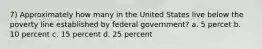 7) Approximately how many in the United States live below the poverty line established by federal government? a. 5 percet b. 10 percent c. 15 percent d. 25 percent