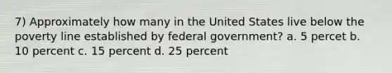 7) Approximately how many in the United States live below the poverty line established by federal government? a. 5 percet b. 10 percent c. 15 percent d. 25 percent