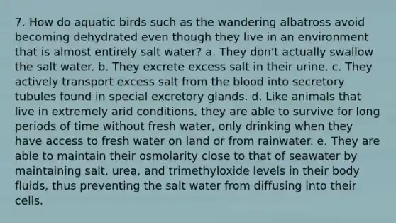 7. How do aquatic birds such as the wandering albatross avoid becoming dehydrated even though they live in an environment that is almost entirely salt water? a. They don't actually swallow the salt water. b. They excrete excess salt in their urine. c. They actively transport excess salt from the blood into secretory tubules found in special excretory glands. d. Like animals that live in extremely arid conditions, they are able to survive for long periods of time without fresh water, only drinking when they have access to fresh water on land or from rainwater. e. They are able to maintain their osmolarity close to that of seawater by maintaining salt, urea, and trimethyloxide levels in their body fluids, thus preventing the salt water from diffusing into their cells.