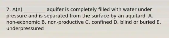 7. A(n) _________ aquifer is completely filled with water under pressure and is separated from the surface by an aquitard. A. non-economic B. non-productive C. confined D. blind or buried E. underpressured