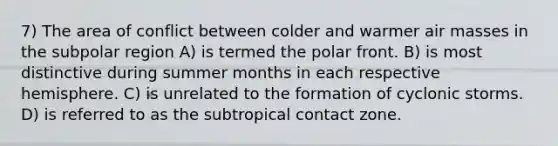 7) The area of conflict between colder and warmer air masses in the subpolar region A) is termed the polar front. B) is most distinctive during summer months in each respective hemisphere. C) is unrelated to the formation of cyclonic storms. D) is referred to as the subtropical contact zone.